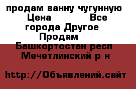  продам ванну чугунную › Цена ­ 7 000 - Все города Другое » Продам   . Башкортостан респ.,Мечетлинский р-н